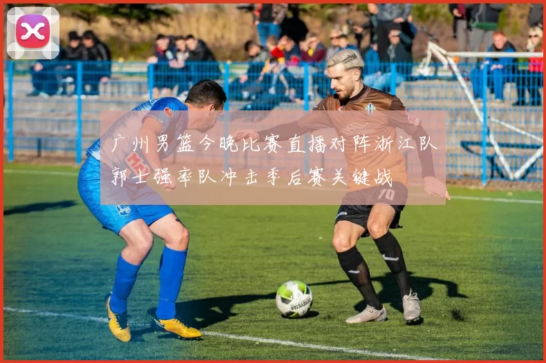 广州男篮今晚比赛直播对阵浙江队郭士强率队冲击季后赛关键战