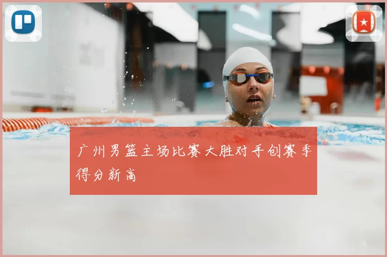 广州男篮主场比赛大胜对手创赛季得分新高