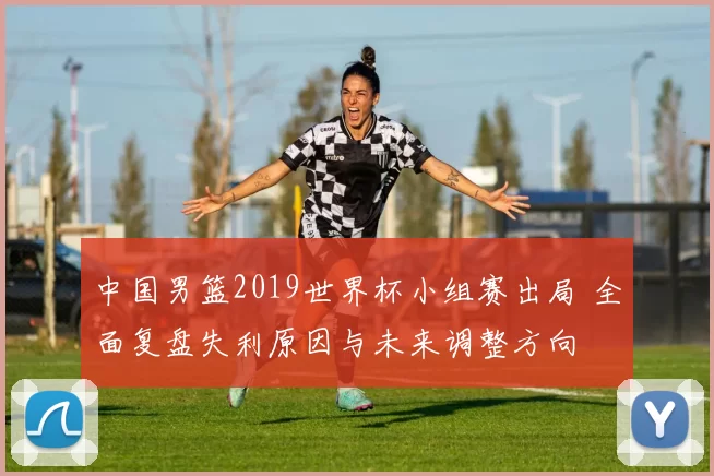 中国男篮2019世界杯小组赛出局 全面复盘失利原因与未来调整方向