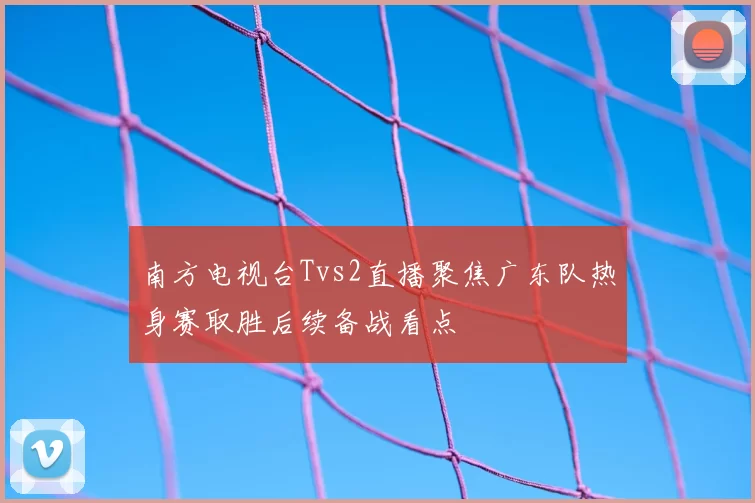 南方电视台Tvs2直播聚焦广东队热身赛取胜后续备战看点