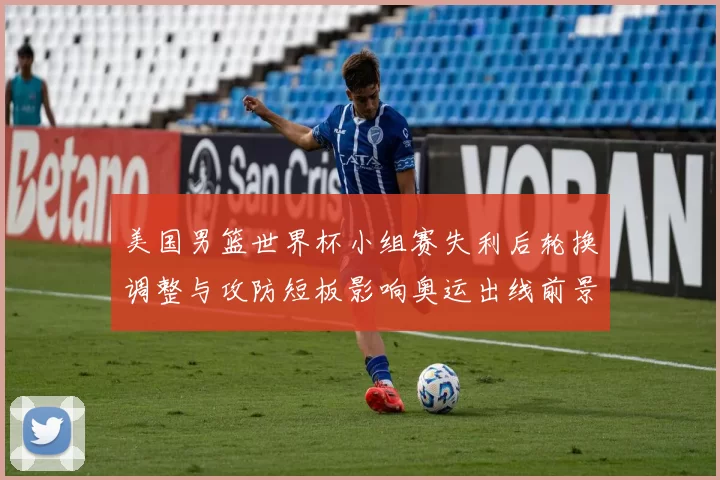 美国男篮世界杯小组赛失利后轮换调整与攻防短板影响奥运出线前景