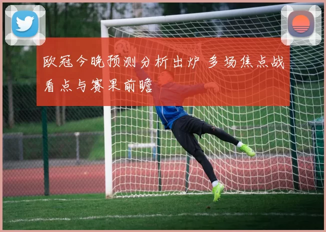 欧冠今晚预测分析出炉 多场焦点战看点与赛果前瞻