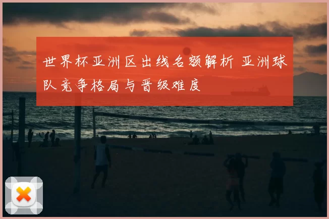 世界杯亚洲区出线名额解析 亚洲球队竞争格局与晋级难度