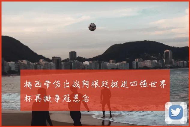 梅西带伤出战阿根廷挺进四强世界杯再掀争冠悬念