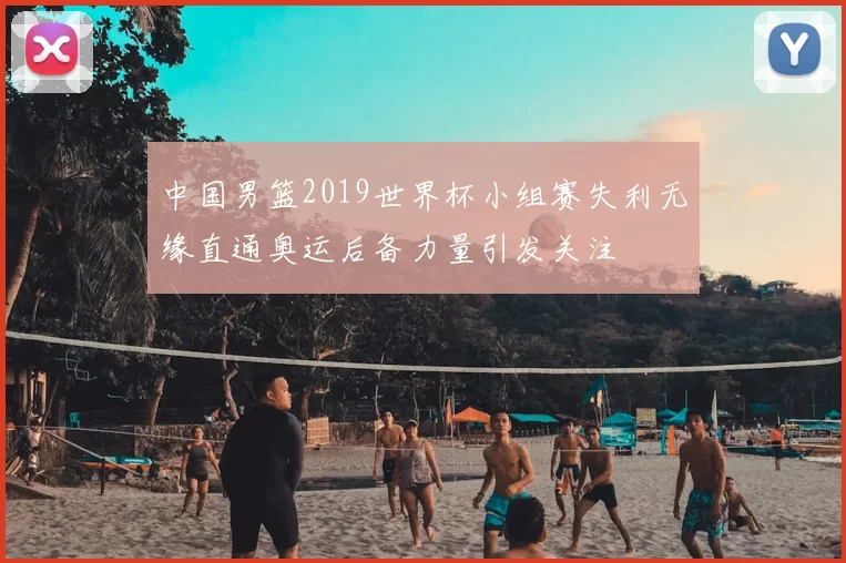 中国男篮2019世界杯小组赛失利无缘直通奥运后备力量引发关注