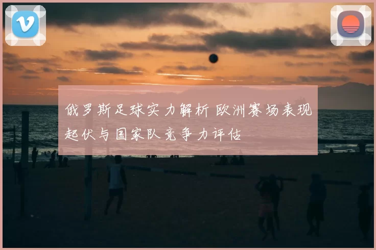 俄罗斯足球实力解析 欧洲赛场表现起伏与国家队竞争力评估