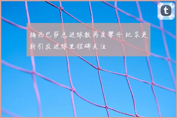 梅西巴萨总进球数再度攀升 纪录更新引发进球里程碑关注