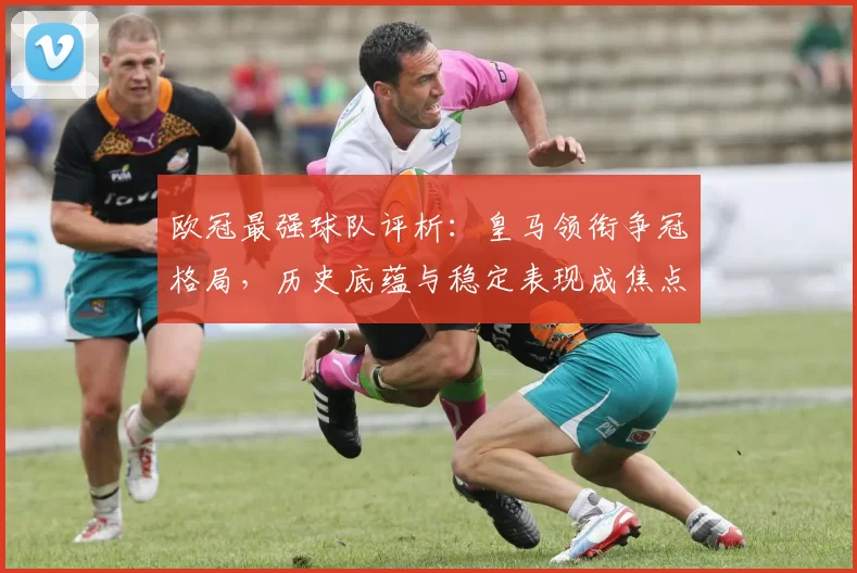 欧冠最强球队评析：皇马领衔争冠格局，历史底蕴与稳定表现成焦点