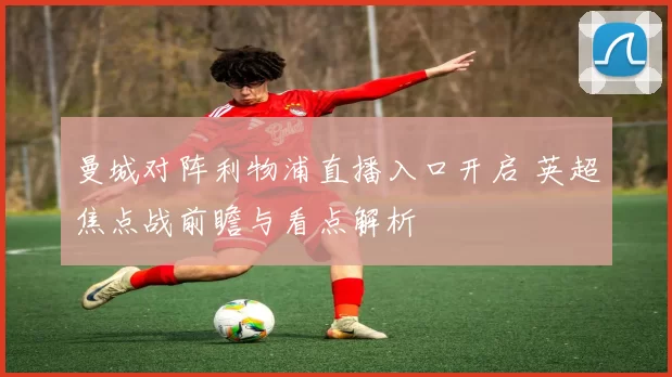 曼城对阵利物浦直播入口开启 英超焦点战前瞻与看点解析