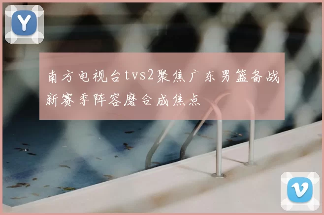 南方电视台tvs2聚焦广东男篮备战新赛季阵容磨合成焦点