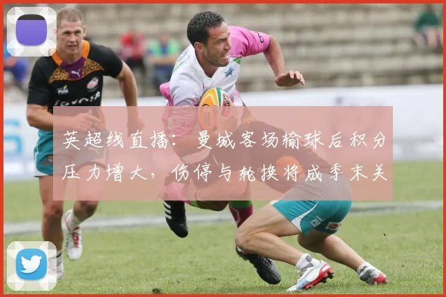 英超线直播：曼城客场输球后积分压力增大，伤停与轮换将成季末关键看点