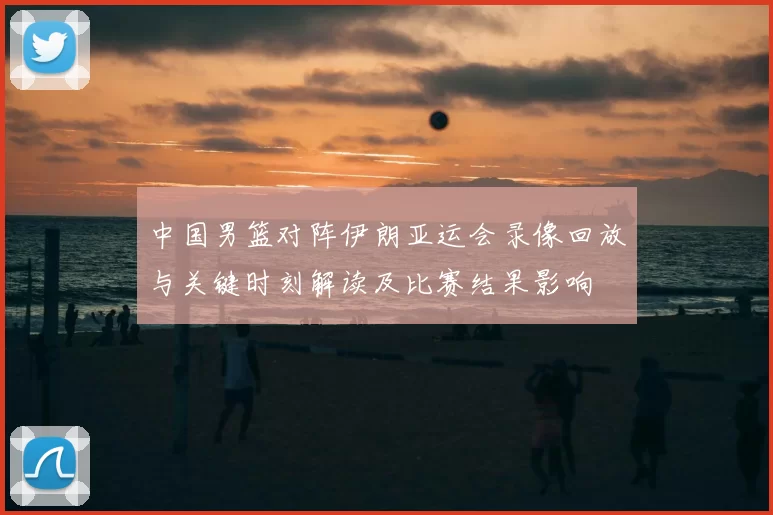 中国男篮对阵伊朗亚运会录像回放与关键时刻解读及比赛结果影响