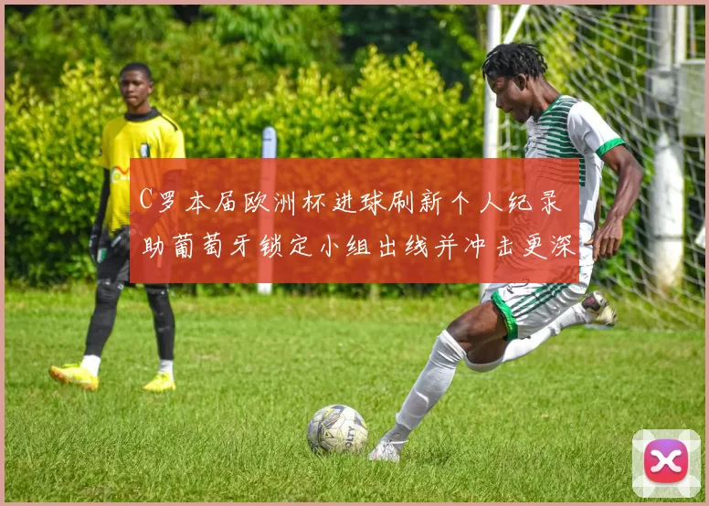 C罗本届欧洲杯进球刷新个人纪录 助葡萄牙锁定小组出线并冲击更深轮次