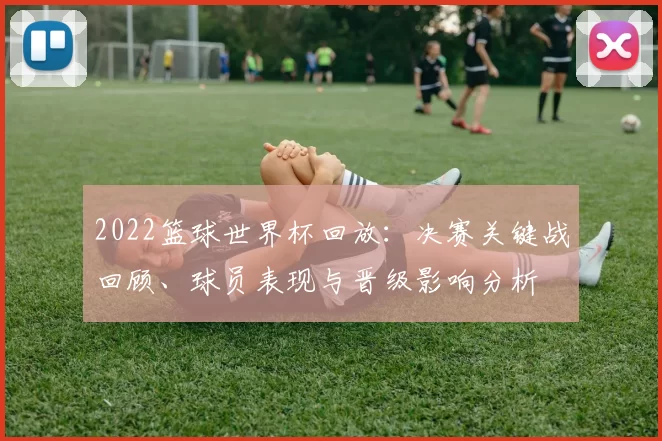 2022篮球世界杯回放：决赛关键战回顾、球员表现与晋级影响分析