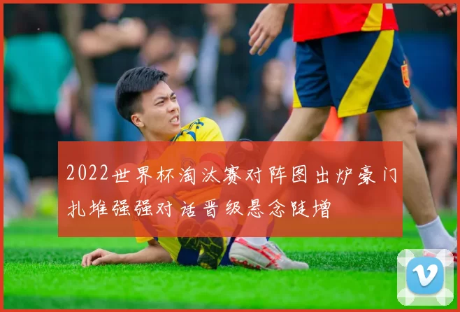 2022世界杯淘汰赛对阵图出炉豪门扎堆强强对话晋级悬念陡增