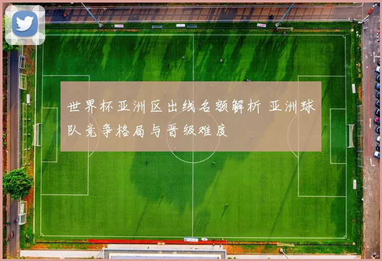 世界杯亚洲区出线名额解析 亚洲球队竞争格局与晋级难度