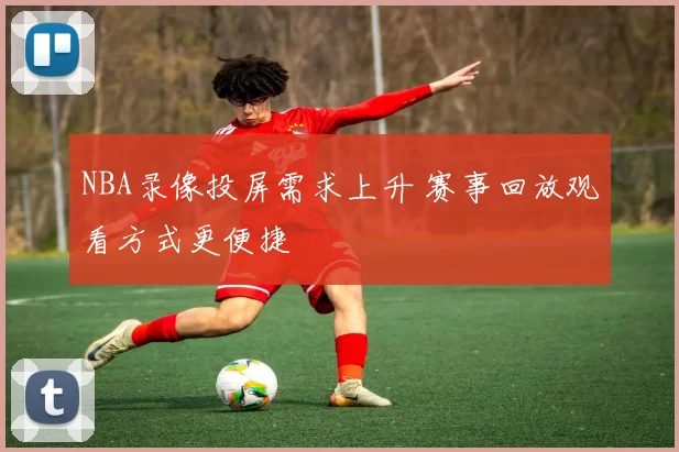 NBA录像投屏需求上升 赛事回放观看方式更便捷