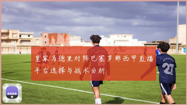 皇家马德里对阵巴塞罗那西甲直播平台选择与战术分析