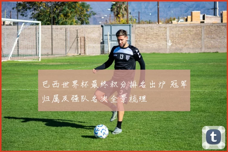 巴西世界杯最终积分排名出炉 冠军归属及强队名次全景梳理