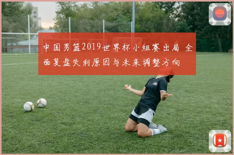 中国男篮2019世界杯小组赛出局 全面复盘失利原因与未来调整方向