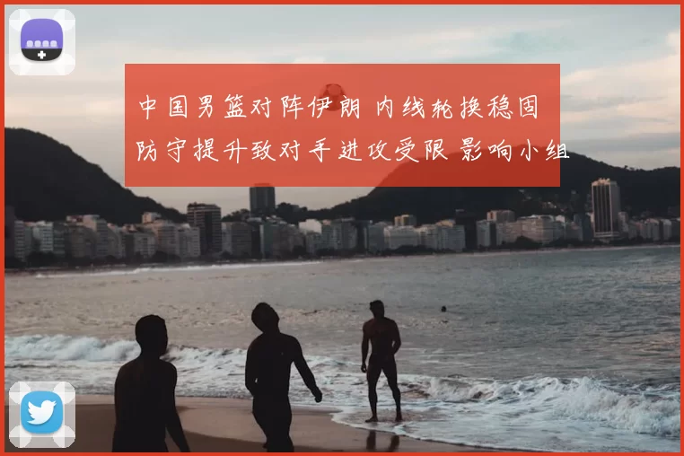 中国男篮对阵伊朗 内线轮换稳固 防守提升致对手进攻受限 影响小组出线