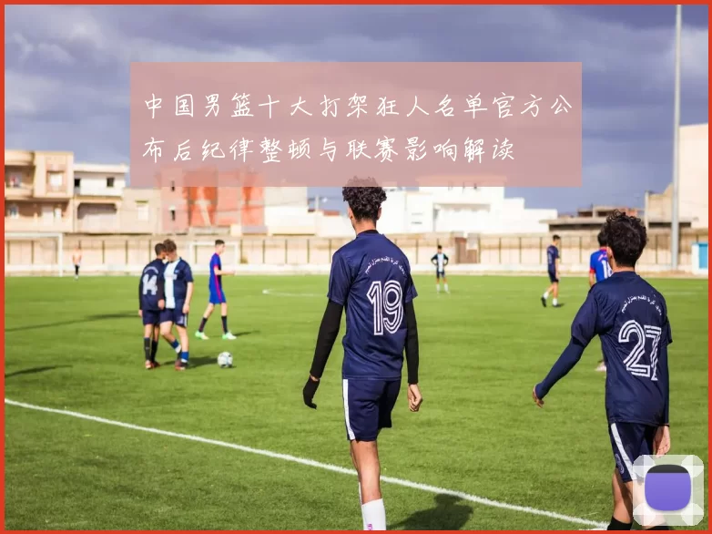 中国男篮十大打架狂人名单官方公布后纪律整顿与联赛影响解读