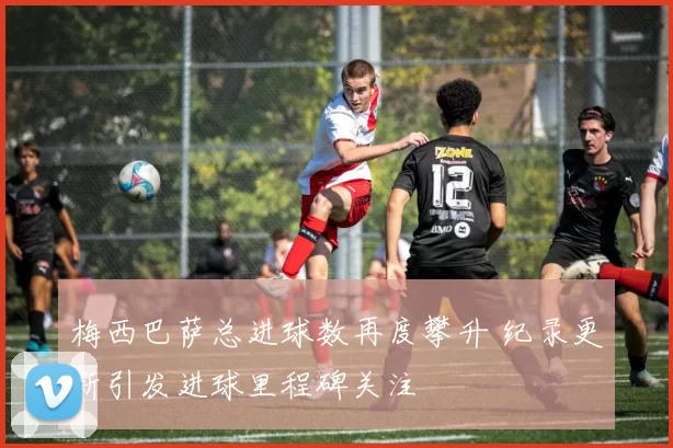 梅西巴萨总进球数再度攀升 纪录更新引发进球里程碑关注