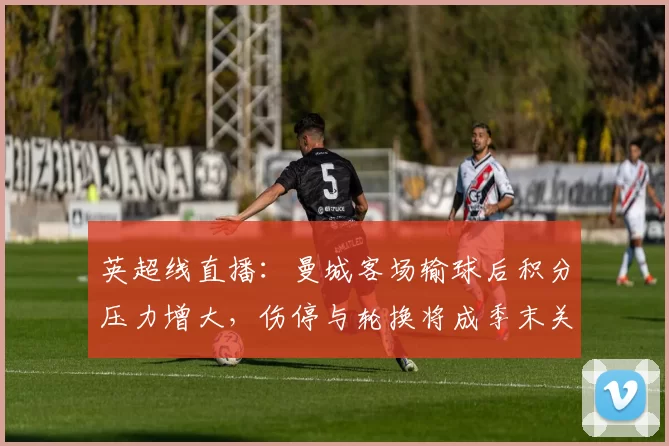 英超线直播：曼城客场输球后积分压力增大，伤停与轮换将成季末关键看点