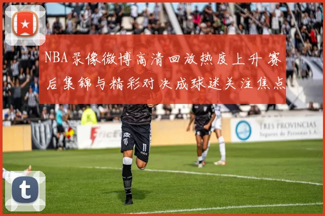 NBA录像微博高清回放热度上升 赛后集锦与精彩对决成球迷关注焦点