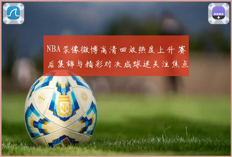 NBA录像微博高清回放热度上升 赛后集锦与精彩对决成球迷关注焦点