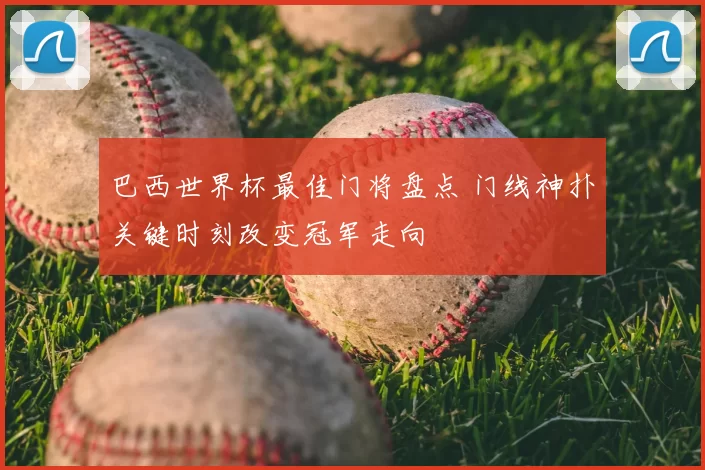 巴西世界杯最佳门将盘点 门线神扑关键时刻改变冠军走向