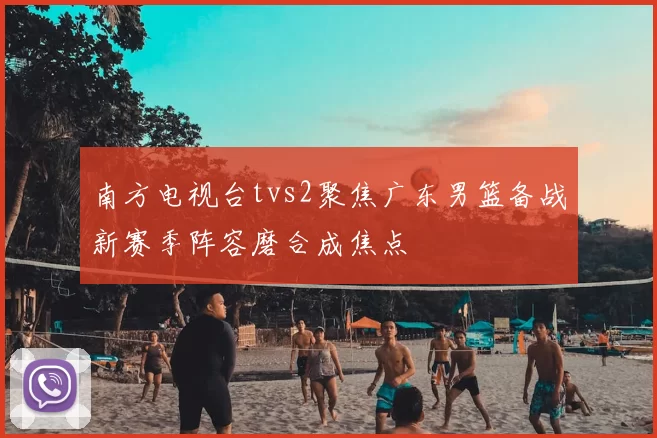 南方电视台tvs2聚焦广东男篮备战新赛季阵容磨合成焦点