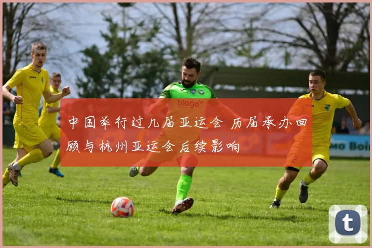 中国举行过几届亚运会 历届承办回顾与杭州亚运会后续影响