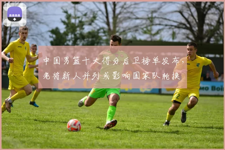 中国男篮十大得分后卫榜单发布,老将新人并列或影响国家队轮换