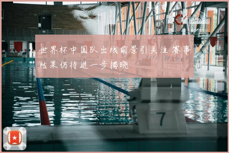 世界杯中国队出线前景引关注 赛事结果仍待进一步揭晓
