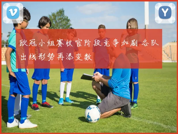 欧冠小组赛收官阶段竞争加剧 各队出线形势再添变数