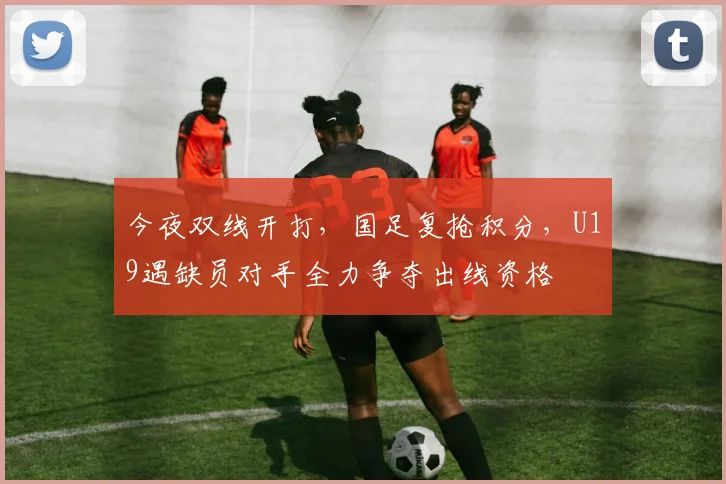 今夜双线开打,国足复抢积分,U19遇缺员对手全力争夺出线资格