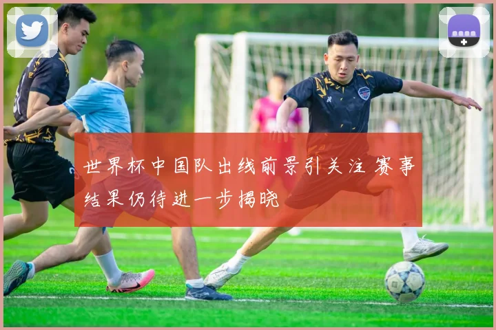 世界杯中国队出线前景引关注 赛事结果仍待进一步揭晓